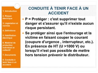 1. Introduction
2. Risque
électrique
3. Législation et
normes
4. Définitions
5. Habilitation
électrique
6. Matériel de
protection
individuel et
collectif
7. Documents
8. Conduite à
tenir face à un
accident
CONDUITE À TENIR FACE À UN
ACCIDENT
 P = Protéger : c'est supprimer tout
danger et s'assurer qu'il n'existe aucun
risque persistant.
 Se protéger ainsi que l'entourage et la
victime en faisant couper le courant
(coupure d'urgence , interrupteur, etc.).
En présence de HT (U >1000 V) ou
lorsqu'il n'est pas possible de mettre
hors tension prévenir le distributeur.
 