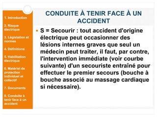 1. Introduction
2. Risque
électrique
3. Législation et
normes
4. Définitions
5. Habilitation
électrique
6. Matériel de
protection
individuel et
collectif
7. Documents
8. Conduite à
tenir face à un
accident
CONDUITE À TENIR FACE À UN
ACCIDENT
 S = Secourir : tout accident d'origine
électrique peut occasionner des
lésions internes graves que seul un
médecin peut traiter, il faut, par contre,
l'intervention immédiate (voir courbe
suivante) d'un secouriste entraîné pour
effectuer le premier secours (bouche à
bouche associé au massage cardiaque
si nécessaire).
 