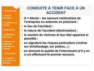 1. Introduction
2. Risque
électrique
3. Législation et
normes
4. Définitions
5. Habilitation
électrique
6. Matériel de
protection
individuel et
collectif
7. Documents
8. Conduite à
tenir face à un
accident
CONDUITE À TENIR FACE À UN
ACCIDENT
 A = Alerter : les secours médicalisés de
l'entreprise ou externes en précisant :
 le lieu de l'accident ;
 la nature de l'accident (électrisation) ;
 le nombre de victimes et leur état apparent si
possible ;
 en signalant les risques particuliers (victime
sur échafaudage, sur poteau...) ;
 en donnant la qualité de l'intervenant (s'il y en
a un) effectuant le premier secours.
 