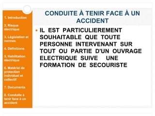 1. Introduction
2. Risque
électrique
3. Législation et
normes
4. Définitions
5. Habilitation
électrique
6. Matériel de
protection
individuel et
collectif
7. Documents
8. Conduite à
tenir face à un
accident
CONDUITE À TENIR FACE À UN
ACCIDENT
 IL EST PARTICULIEREMENT
SOUHAITABLE QUE TOUTE
PERSONNE INTERVENANT SUR
TOUT OU PARTIE D'UN OUVRAGE
ELECTRIQUE SUIVE UNE
FORMATION DE SECOURISTE
 