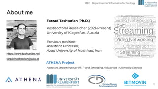 Farzad Tashtarian (Ph.D.)
Postdoctoral Researcher (2021-Present)
University of Klagenfurt, Austria
Previous position:
Assistant Professor,
Azad University of Mashhad, Iran
About me
ATHENA Project
2
https://www.tashtarian.net/
farzad.tashtarian@aau.at
Adaptive Streaming over HTTP and Emerging Networked Multimedia Services
 