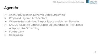 Agenda
➢ An Introduction on Dynamic Video Streaming
➢ Proposed Layered Architecture
➢ Where to be optimized? Input Space and Action Domain
➢ LALISA: Adaptive Bitrate Ladder Optimization in HTTP-based
Adaptive Live Streaming
➢ Future work
➢ Conclusion
3
 
