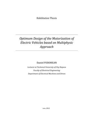 June, 2013
Habilitation Thesis
Optimum Design of the Motorization of
Electric Vehicles based on Multiphysic
Approach
Daniel FODOREAN
Lecturer at Technical University of Cluj-Napoca
Faculty of Electrical Engineering
Department of Electrical Machines and Drives
Habilitation Jury Members:
President: Professor Dumitru TOADER – University “Politehnica” from Timisoara
Member: Professor Marcel ISTRATE – Technical University “Gh.Asachi” from Iasi
Member: Professor Humberto HENAO – University Picardie “Jules-Verne”, Amiens, France
 