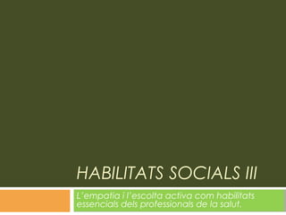 HABILITATS SOCIALS III
L’empatia i l’escolta activa com habilitats
essencials dels professionals de la salut.
 