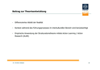 Beitrag zur Theorieentwicklung




- Differenziertes Abbild der Realität

- Kontext während des Führungsprozesses im interkulturellen Bereich wird berücksichtigt

- Empirische Anwendung der Strukturationstheorie mittels Action Learning / Action
  Research (ALAR)




Dr. Christine Vallaster                                                                   22
 