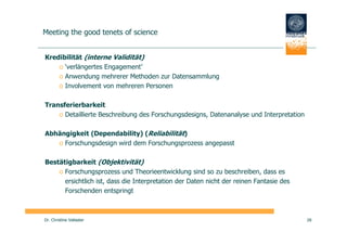 Meeting the good tenets of science


Kredibilität (interne Validität)
    o ‘verlängertes Engagement’
    o Anwendung mehrerer Methoden zur Datensammlung
    o Involvement von mehreren Personen

Transferierbarkeit
    o Detaillierte Beschreibung des Forschungsdesigns, Datenanalyse und Interpretation

Abhängigkeit (Dependability) (Reliabilität)
   o Forschungsdesign wird dem Forschungsprozess angepasst

Bestätigbarkeit (Objektivität)
    o Forschungsprozess und Theorieentwicklung sind so zu beschreiben, dass es
      ersichtlich ist, dass die Interpretation der Daten nicht der reinen Fantasie des
      Forschenden entspringt



Dr. Christine Vallaster                                                                  28
 