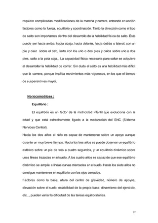 12
requiere complicadas modificaciones de la marcha y carrera, entrando en acción
factores como la fuerza, equilibrio y coordinación. Tanto la dirección como el tipo
de salto son importantes dentro del desarrollo de la habilidad física de salto. Éste
puede ser hacia arriba, hacia abajo, hacia delante, hacia detrás o lateral, con un
pie y caer sobre el otro, salto con los uno o dos pies y caída sobre uno o dos
pies, salto a la pata coja... La capacidad física necesaria para saltar se adquiere
al desarrollar la habilidad de correr. Sin duda el salto es una habilidad más difícil
que la carrera, porque implica movimientos más vigorosos, en los que el tiempo
de suspensión es mayor.
No locomotrices :
Equilibrio :
El equilibrio es un factor de la motricidad infantil que evoluciona con la
edad y que está estrechamente ligado a la maduración del SNC (Sistema
Nervioso Central).
Hacia los dos años el niño es capaz de mantenerse sobre un apoyo aunque
durante un muy breve tiempo. Hacia los tres años se puede observar un equilibrio
estático sobre un pie de tres a cuatro segundos, y un equilibrio dinámico sobre
unas líneas trazadas en el suelo. A los cuatro años es capaz de que ese equilibrio
dinámico se amplíe a líneas curvas marcadas en el suelo. Hasta los siete años no
consigue mantenerse en equilibrio con los ojos cerrados.
Factores como la base, altura del centro de gravedad, número de apoyos,
elevación sobre el suelo, estabilidad de la propia base, dinamismo del ejercicio,
etc..., pueden variar la dificultad de las tareas equilibratorias.
 