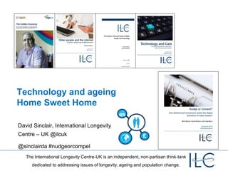 Technology and ageing
Home Sweet Home

David Sinclair, International Longevity
Centre – UK @ilcuk

@sinclairda #nudgeorcompel
   The International Longevity Centre-UK is an independent, non-partisan think-tank
      dedicated to addressing issues of longevity, ageing and population change.
 