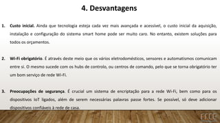 4. Desvantagens
1. Custo inicial. Ainda que tecnologia esteja cada vez mais avançada e acessível, o custo inicial da aquisição,
instalação e configuração do sistema smart home pode ser muito caro. No entanto, existem soluções para
todos os orçamentos.
2. Wi-Fi obrigatório. É através deste meio que os vários eletrodomésticos, sensores e automatismos comunicam
entre si. O mesmo sucede com os hubs de controlo, ou centros de comando, pelo que se torna obrigatório ter
um bom serviço de rede Wi-Fi.
3. Preocupações de segurança. É crucial um sistema de encriptação para a rede Wi-Fi, bem como para os
dispositivos IoT ligados, além de serem necessárias palavras passe fortes. Se possível, só deve adicionar
dispositivos confiáveis à rede de casa.
 