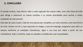 3. CONCLUSÃO
O mundo evoluiu, hoje damos valor a cada segundo das nossas vidas, uma vida cheia de tudo
que obriga a selecionar as nossas escolhas e as nossas prioridades para termos a maior
qualidade de vida possível.
Este tipo de casas muda a vida de uma pessoa por completo, um novo conceito, uma nova forma
de viver. Sonhar em ter a casa aquecida ao chegar a casa do emprego, programar para abrir os
estores conforme as condições climatéricas, vigiar a sua casa por vídeo a partir do seu
smartphone, todo o conforto, todas as soluções à medida das suas necessidades.
 
