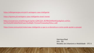 https://elblogenergia.com/pt/4-vantagens-casa-inteligente
https://4gnews.pt/vantagens-casa-inteligente-smart-home/
https://crosservice-smartliving.pt/?gclid=Cj0KCQiA_8OPBhDtARIsAKQu0gZtUn-e3Y2x-
G1JY4cA2MFsSEkDNshEYyan7IndS6jM-ThmUerPmwwaAsj7EALw_wcB
https://www.zome.pt/pt/notes/casa-inteligente-o-que-e-a-domotica-e-como-pode-ajudar-a-poupar
Henrique Boal
EFA - NS
Modelos de Urbanismo e Mobilidade - STC 6
 