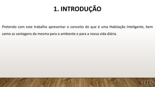 1. INTRODUÇÃO
Pretendo com este trabalho apresentar o conceito do que é uma Habitação Inteligente, bem
como as vantagens da mesma para o ambiente e para a nossa vida diária.
 