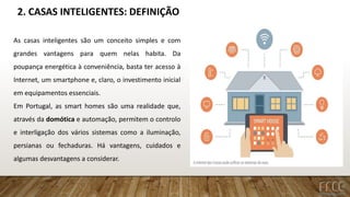 2. CASAS INTELIGENTES: DEFINIÇÃO
As casas inteligentes são um conceito simples e com
grandes vantagens para quem nelas habita. Da
poupança energética à conveniência, basta ter acesso à
Internet, um smartphone e, claro, o investimento inicial
em equipamentos essenciais.
Em Portugal, as smart homes são uma realidade que,
através da domótica e automação, permitem o controlo
e interligação dos vários sistemas como a iluminação,
persianas ou fechaduras. Há vantagens, cuidados e
algumas desvantagens a considerar.
 