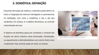 3. DOMÓTICA: DEFINIÇÃO
Enquanto derivação da robótica, a domótica pode definir-se
como a integração de sistemas interligados e automatismos
na habitação, com vista a simplificar o dia a dia dos
residentes. Em síntese, é a robótica doméstica, ou controlo
automatizado da casa.
O objetivo da domótica passa por centralizar o controlo das
funções de vários sistemas como iluminação, climatização,
ou aquecimento e eletrodomésticos num centro (hub) como
o telemóvel. Este controlo pode ser local, ou remoto.
 