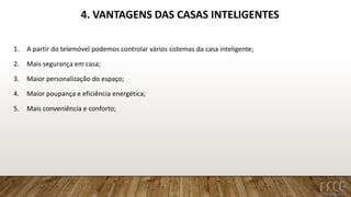 4. VANTAGENS DAS CASAS INTELIGENTES
1. A partir do telemóvel podemos controlar vários sistemas da casa inteligente;
2. Mais segurança em casa;
3. Maior personalização do espaço;
4. Maior poupança e eficiência energética;
5. Mais conveniência e conforto;
 