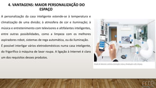 4. VANTAGENS: MAIOR PERSONALIZAÇÃO DO
ESPAÇO
A personalização da casa inteligente estende-se à temperatura e
climatização de uma divisão; à atmosfera de cor e iluminação; à
música e entretenimento com televisores e altifalantes inteligentes,
entre outras possibilidades, como a limpeza com os melhores
aspiradores robot, sistemas de rega automática, ou da iluminação.
É possível interligar vários eletrodomésticos numa casa inteligente,
do frigorífico à máquina de lavar roupa. A ligação à Internet é claro
um dos requisitos desses produtos.
 