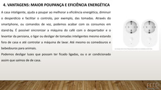 4. VANTAGENS: MAIOR POUPANÇA E EFICIÊNCIA ENERGÉTICA
A casa inteligente, ajuda a poupar ao melhorar a eficiência energética, diminuir
o desperdício e facilitar o controlo, por exemplo, das tomadas. Através do
smartphone, ou comandos de voz, podemos acabar com os consumos em
stand-by. É possível sincronizar a máquina do café com o despertador e o
levantar da persiana, o ligar ou desligar de tomadas inteligentes mesmo estando
fora de casa e até controlar a máquina de lavar. Até mesmo os comedouros e
bebedouros para animais.
Podemos desligar luzes que possam ter ficado ligadas, ou o ar condicionado
assim que saímos de de casa.
 