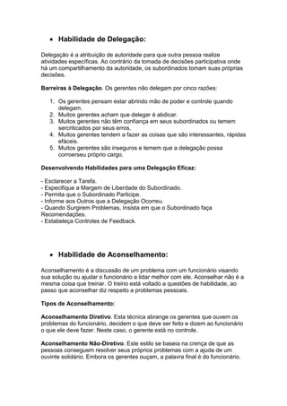 Habilidade de Delegação:
Delegação é a atribuição de autoridade para que outra pessoa realize
atividades específicas. Ao contrário da tomada de decisões participativa onde
há um compartilhamento da autoridade, os subordinados tomam suas próprias
decisões.
Barreiras à Delegação. Os gerentes não delegam por cinco razões:
1. Os gerentes pensam estar abrindo mão de poder e controle quando
delegam.
2. Muitos gerentes acham que delegar é abdicar.
3. Muitos gerentes não têm confiança em seus subordinados ou temem
sercriticados por seus erros.
4. Muitos gerentes tendem a fazer as coisas que são interessantes, rápidas
efáceis.
5. Muitos gerentes são inseguros e temem que a delegação possa
corroerseu próprio cargo.
Desenvolvendo Habilidades para uma Delegação Eficaz:
- Esclarecer a Tarefa.
- Especifique a Margem de Liberdade do Subordinado.
- Permita que o Subordinado Participe.
- Informe aos Outros que a Delegação Ocorreu.
- Quando Surgirem Problemas, Insista em que o Subordinado faça
Recomendações.
- Estabeleça Controles de Feedback.

Habilidade de Aconselhamento:
Aconselhamento é a discussão de um problema com um funcionário visando
sua solução ou ajudar o funcionário a lidar melhor com ele. Aconselhar não é a
mesma coisa que treinar. O treino está voltado a questões de habilidade, ao
passo que aconselhar diz respeito a problemas pessoais.
Tipos de Aconselhamento:
Aconselhamento Diretivo. Esta técnica abrange os gerentes que ouvem os
problemas do funcionário, decidem o que deve ser feito e dizem ao funcionário
o que ele deve fazer. Neste caso, o gerente está no controle.
Aconselhamento Não-Diretivo. Este estilo se baseia na crença de que as
pessoas conseguem resolver seus próprios problemas com a ajuda de um
ouvinte solidário. Embora os gerentes ouçam, a palavra final é do funcionário.

 