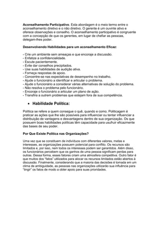 Aconselhamento Participativo. Esta abordagem é o meio termo entre o
aconselhamento diretivo e o não diretivo. O gerente é um ouvinte ativo e
oferece observações e conselho. O aconselhamento participativo é congruente
com a concepção de que os gerentes, em lugar de chefiar as pessoas,
delegam-lhes poder.
Desenvolvendo Habilidades para um aconselhamento Eficaz:
- Crie um ambiente sem ameaças e que encoraje a discussão.
- Enfatize a confidencialidade.
- Escute pacientemente.
- Evite dar conselhos precipitados.
- Use suas habilidades de audição ativa.
- Forneça respostas de apoio.
- Concentre-se nas expectativas de desempenho no trabalho.
- Ajude o funcionário a identificar e articular o problema.
- Ajude o funcionário a considerar várias alternativas de solução do problema.
- Não resolva o problema pelo funcionário.
- Encoraje o funcionário a articular um plano de ação.
- Transfira a outrem problemas que estejam fora de sua competência.

Habilidade Política:
Política se refere a quem consegue o quê, quando e como. Politicagem é
praticar as ações que lhe são possíveis para influenciar ou tentar influenciar a
distribuição de vantagens e desvantagens dentro de sua organização. Os que
possuem boas habilidades políticas têm capacidade para usufruir eficazmente
das bases de seu poder.
Por Que Existe Política nas Organizações?
Uma vez que se constituem de indivíduos com diferentes valores, metas e
interesses, as organizações possuem potencial para conflito. Os recursos são
limitados e, por isso, nem todos os interesses podem ser garantidos. Além disso,
os funcionários percebem que os ganhos de uma pessoa significam perdas para
outras. Dessa forma, esses fatores criam uma atmosfera competitiva. Outro fator é
que muitos dos “fatos” utilizados para alocar os recursos limitados estão abertos à
discussão. Finalmente, considerando que a maioria das decisões é tomada em um
clima de ambiguidade, as pessoas nas organizações utilizarão sua influência para
“tingir” os fatos de modo a obter apoio para suas prioridades.

 