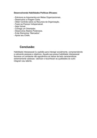 Desenvolvendo Habilidades Políticas Eficazes:
- Estruture os Argumentos em Metas Organizacionais.
- Desenvolva a Imagem Certa.
- Obter Controle sobre os Recursos da Organização.
- Fazer-se Parecer Indispensável.
- Seja Visível.
- Consiga um Orientador.
- Desenvolva Aliados Poderosos.
- Evite Elementos “Marcados”.
- Apoie seu Chefe.

Conclusão:
Habilidade interpessoal é a aptidão para interagir socialmente, compreendendo
e cativando pessoas e objetivos. Aquele que possui habilidade interpessoal
favorece um ambiente não egocêntrico ao deixar de lado características
extremamente vaidosas: valorizar e reconhecer as qualidades do outro
integram seu talento.

 