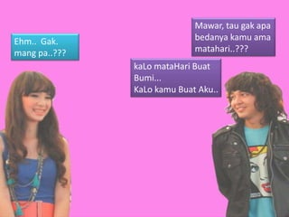 Mawar, tau gak apa
Ehm.. Gak.                   bedanya kamu ama
mang pa..???                 matahari..???
               kaLo mataHari Buat
               Bumi...
               KaLo kamu Buat Aku..
 