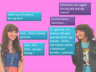 Mawarku, tau nggak
                                      kucing apa yng plg
                                      manis?
Gakk tau,emangnya
kucing apa?                    kucinta kamu
                               slamanya....

                              Eh, gak koq. Gw
        Eleh.. Dasar rayuan   suerius. Klo gak
        gombal..              percaya belah aja
                              dadaku.. Disitu
          Huh.. Tuh           ada tulisan syarat
          khan, apa gw        n ketentuan
          bilang !            berlaku ..wkwkwk
 