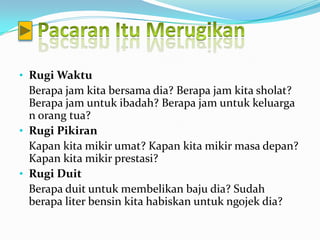 • Rugi Waktu
  Berapa jam kita bersama dia? Berapa jam kita sholat?
  Berapa jam untuk ibadah? Berapa jam untuk keluarga
  n orang tua?
• Rugi Pikiran
  Kapan kita mikir umat? Kapan kita mikir masa depan?
  Kapan kita mikir prestasi?
• Rugi Duit
  Berapa duit untuk membelikan baju dia? Sudah
  berapa liter bensin kita habiskan untuk ngojek dia?
 