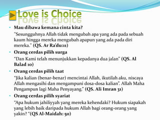 • Mau dibawa kemana cinta kita?
  "Sesungguhnya Allah tidak mengubah apa yang ada pada sebuah
  kaum hingga mereka mengubah apapun yang ada pada diri
  mereka." (QS. Ar Ra’du:11)
• Orang cerdas pilih surga
  “Dan Kami telah menunjukkan kepadanya dua jalan” (QS. Al
  Balad 10)
• Orang cerdas pilih taat
  “Jika kalian (benar-benar) mencintai Allah, ikutilah aku, niscaya
  Allah mengasihi dan mengampuni dosa-dosa kalian”. Allah Maha
  Pengampun lagi Maha Penyayang.” (QS. Ali Imran 31)
• Orang cerdas pilih syariat
  “Apa hukum jahiliyyah yang mereka kehendaki? Hukum siapakah
  yang lebih baik daripada hukum Allah bagi orang-orang yang
  yakin? “(QS Al-Maidah: 50)
 
