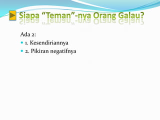 Ada 2:
 1. Kesendiriannya
 2. Pikiran negatifnya
 