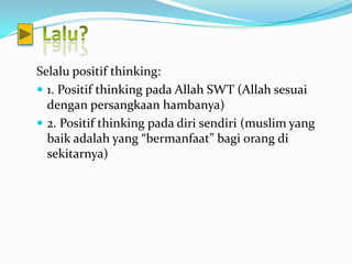 Selalu positif thinking:
 1. Positif thinking pada Allah SWT (Allah sesuai
  dengan persangkaan hambanya)
 2. Positif thinking pada diri sendiri (muslim yang
  baik adalah yang “bermanfaat” bagi orang di
  sekitarnya)
 