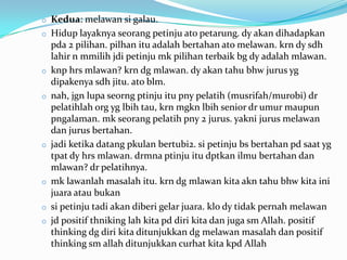 o Kedua: melawan si galau.
o Hidup layaknya seorang petinju ato petarung. dy akan dihadapkan
    pda 2 pilihan. pilhan itu adalah bertahan ato melawan. krn dy sdh
    lahir n mmilih jdi petinju mk pilihan terbaik bg dy adalah mlawan.
o   knp hrs mlawan? krn dg mlawan. dy akan tahu bhw jurus yg
    dipakenya sdh jitu. ato blm.
o   nah, jgn lupa seorng ptinju itu pny pelatih (musrifah/murobi) dr
    pelatihlah org yg lbih tau, krn mgkn lbih senior dr umur maupun
    pngalaman. mk seorang pelatih pny 2 jurus. yakni jurus melawan
    dan jurus bertahan.
o   jadi ketika datang pkulan bertubi2. si petinju bs bertahan pd saat yg
    tpat dy hrs mlawan. drmna ptinju itu dptkan ilmu bertahan dan
    mlawan? dr pelatihnya.
o   mk lawanlah masalah itu. krn dg mlawan kita akn tahu bhw kita ini
    juara atau bukan
o   si petinju tadi akan diberi gelar juara. klo dy tidak pernah melawan
o   jd positif thniking lah kita pd diri kita dan juga sm Allah. positif
    thinking dg diri kita ditunjukkan dg melawan masalah dan positif
    thinking sm allah ditunjukkan curhat kita kpd Allah
 