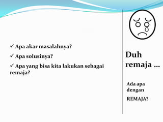  Apa akar masalahnya?
 Apa solusinya?                       Duh
 Apa yang bisa kita lakukan sebagai   remaja …
remaja?

                                       Ada apa
                                       dengan
                                       REMAJA?
 
