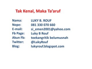 Tak Kenal, Maka Ta’aruf
Nama:      LUKY B. ROUF
Nope:      081 330 070 660
E-mail:    si_emen2001@yahoo.com
Fb Page:   Luky B Rouf
Akun Fb:   toekangritik belumusnah
Twitter:   @LukyRouf
Blog:      lukyrouf.blogspot.com
 