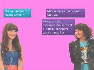 Marwan koq tau?      Mawar, bapak mu penjual
emang kenpa ?        sapu ya?

                  Karna, kau telah
                  menyapu semua cewek
                  di hati ku. Hingga yg
                  tersisa hanya km
 