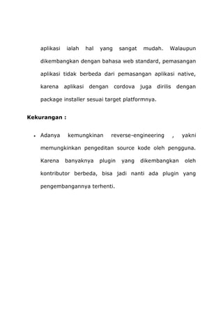 aplikasi ialah hal yang sangat mudah. Walaupun
dikembangkan dengan bahasa web standard, pemasangan
aplikasi tidak berbeda dari pemasangan aplikasi native,
karena aplikasi dengan cordova juga dirilis dengan
package installer sesuai target platformnya.
Kekurangan :
 Adanya kemungkinan reverse-engineering , yakni
memungkinkan pengeditan source kode oleh pengguna.
Karena banyaknya plugin yang dikembangkan oleh
kontributor berbeda, bisa jadi nanti ada plugin yang
pengembangannya terhenti.
 