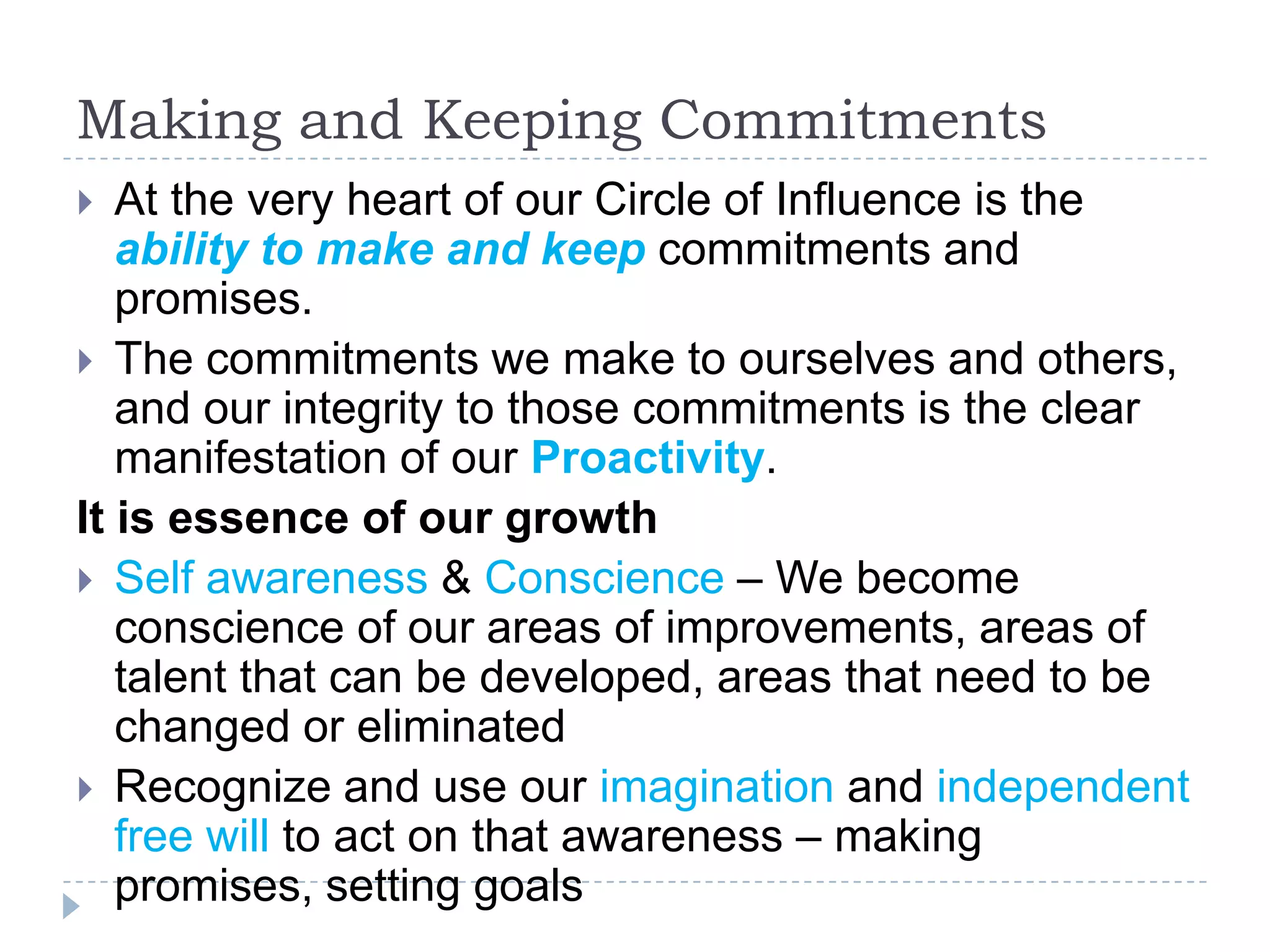 Making and Keeping Commitments At the very heart of our Circle of Influence is the ability to make and keep commitments and promises. The commitments we make to ourselves and others, and our integrity to those commitments is the clear manifestation of our Proactivity.It is essence of our growthSelf awareness & Conscience – We become conscience of our areas of improvements, areas of talent that can be developed, areas that need to be changed or eliminated Recognize and use our imagination and independent free will to act on that awareness – making promises, setting goals 