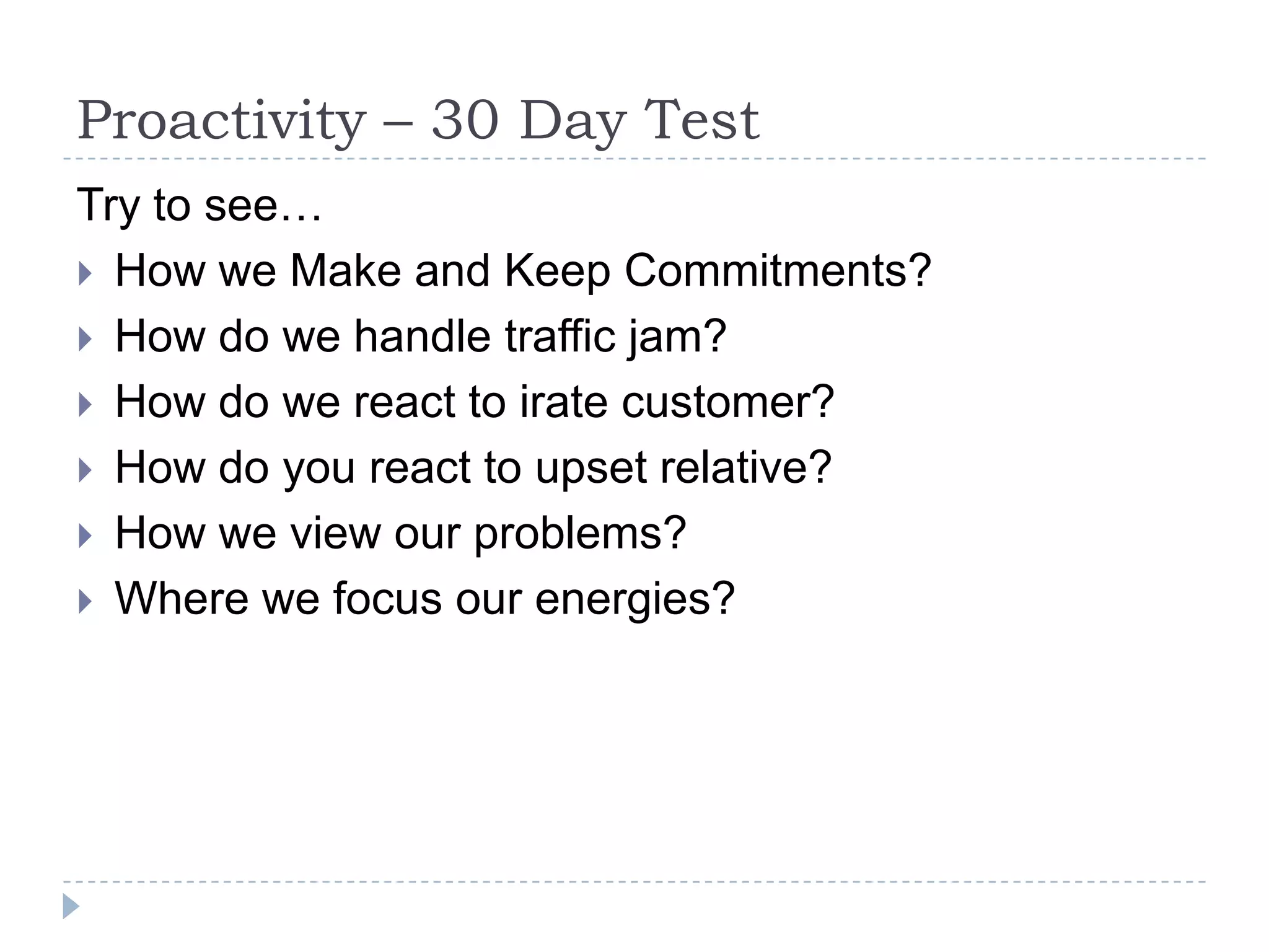 Proactivity – 30 Day Test Try to see…How we Make and Keep Commitments? How do we handle traffic jam?How do we react to irate customer?How do you react to upset relative?How we view our problems?Where we focus our energies? 