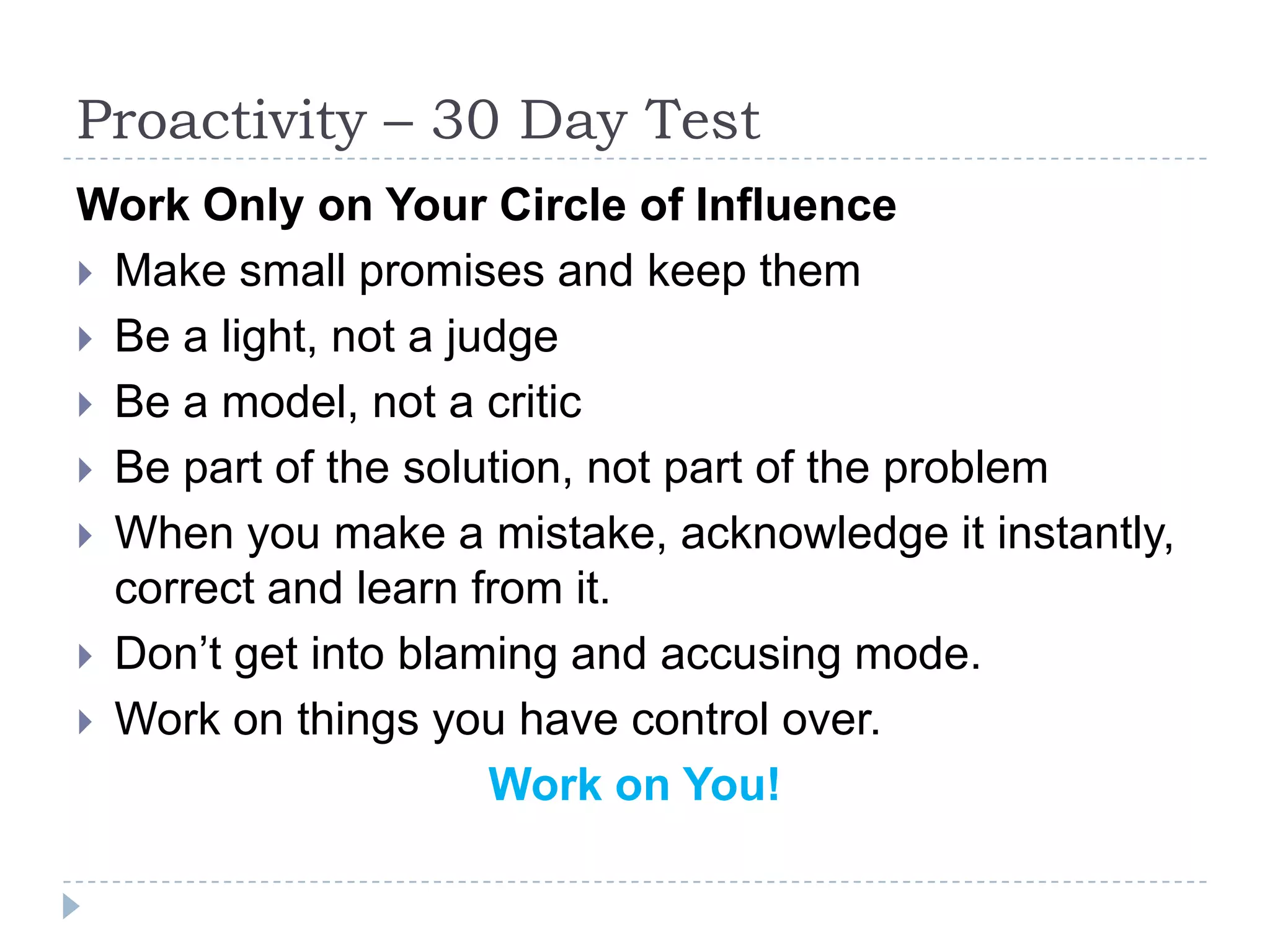 Proactivity – 30 Day Test Work Only on Your Circle of Influence Make small promises and keep them Be a light, not a judge Be a model, not a critic Be part of the solution, not part of the problem When you make a mistake, acknowledge it instantly, correct and learn from it.Don’t get into blaming and accusing mode. Work on things you have control over. Work on You!