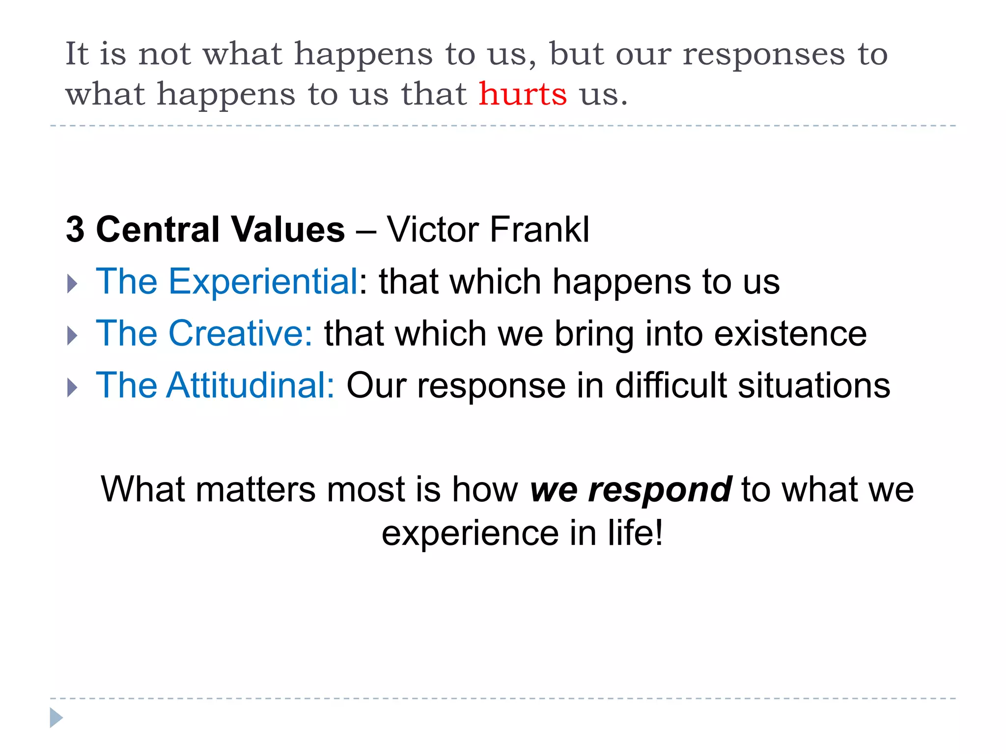 It is not what happens to us, but our responses to what happens to us that hurts us.  3 Central Values – Victor Frankl The Experiential: that which happens to usThe Creative: that which we bring into existence The Attitudinal: Our response in difficult situations What matters most is how we respond to what we experience in life!