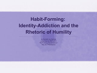 Habit-Forming:
Identity-Addiction and the
Rhetoric of Humility
by Kendall Joy Gerdes
presented for RSA 2012
“Re/Framing Identifications”
May 26, Philadelphia

 