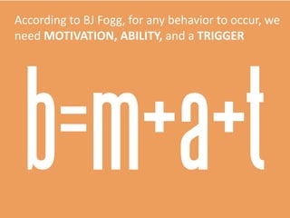 According	
  to	
  BJ	
  Fogg,	
  for	
  any	
  behavior	
  to	
  occur,	
  we	
  
need	
  MOTIVATION,  ABILITY,  and	
  a	
  TRIGGER
b=m+a+t
 