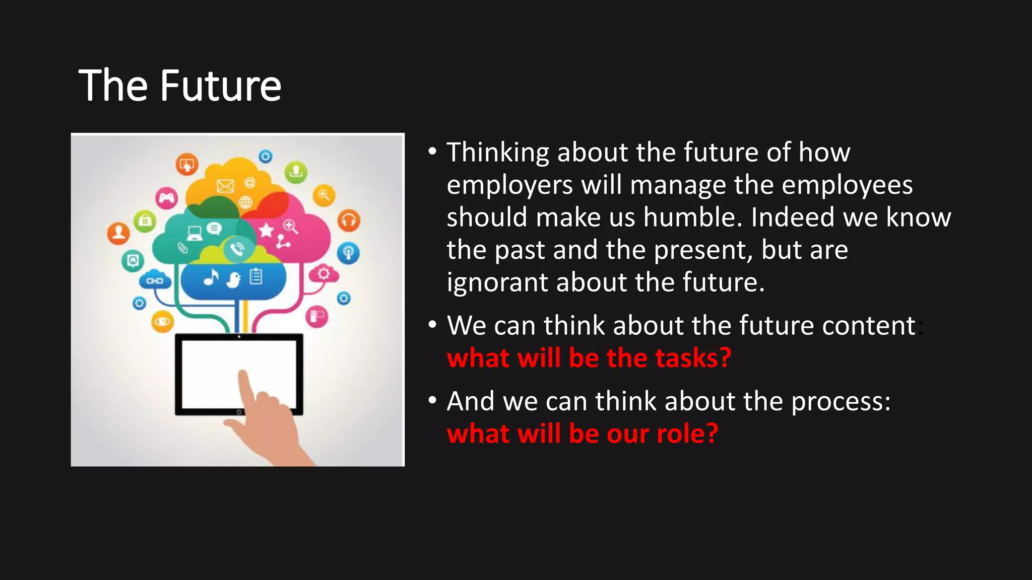 The Future
• Thinking about the future of how
employers will manage the employees
should make us humble. Indeed we know
the past and the present, but are
ignorant about the future.
• We can think about the future content:
what will be the tasks?
• And we can think about the process:
what will be our role?
 