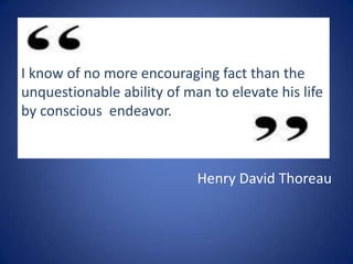 I know of no more encouraging fact than the
unquestionable ability of man to elevate his life
by conscious endeavor.

Henry David Thoreau

 