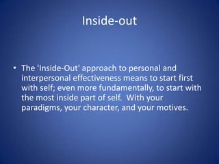 Inside-out

• The 'Inside-Out' approach to personal and
interpersonal effectiveness means to start first
with self; even more fundamentally, to start with
the most inside part of self. With your
paradigms, your character, and your motives.

 