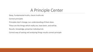 A Principle Center
Deep, Fundamental truths, classic truths etc
Correct principles
Principles don’t change, our understanding of them does.
These are the things which really are, have been, and will be.
Results- knowledge, proactive individual etc
Correct way of seeing and analyzing things results correct principle
 