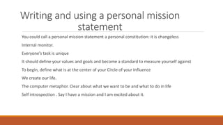 Writing and using a personal mission
statement
You could call a personal mission statement a personal constitution: it is changeless
Internal monitor.
Everyone’s task is unique
It should define your values and goals and become a standard to measure yourself against
To begin, define what is at the center of your Circle of your Influence
We create our life.
The computer metaphor. Clear about what we want to be and what to do in life
Self introspection . Say I have a mission and I am excited about it.
 