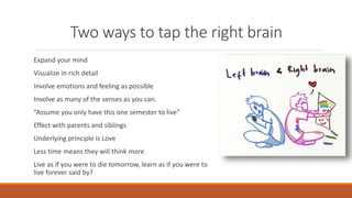 Two ways to tap the right brain
Expand your mind
Visualize in rich detail
Involve emotions and feeling as possible
Involve as many of the senses as you can.
“Assume you only have this one semester to live”
Effect with parents and siblings
Underlying principle is Love
Less time means they will think more
Live as if you were to die tomorrow, learn as if you were to
live forever said by?
 