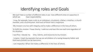 Identifying roles and Goals
We each have a number of different roles in our lives different areas or capacities in
which we have responsibility.
I may, for example, have a role as an individual, a husband, a father, a teacher, a church
member, and a businessman. And each of these role is important.
My mission is to live with integrity and to make a difference in the lives of others.
To fulfill this mission: I have charity: I seek out and love the one each one regardless of
his situation.
I sacrifice: I devote my time, talents, and resources to my mission.
I inspire: I teach by example that we are all children of a loving Heavenly Father and
that every Goliath can be overcome.
I am impactful: What I do makes a difference in the lives of others.
 