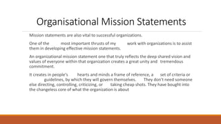 Organisational Mission Statements
Mission statements are also vital to successful organizations.
One of the most important thrusts of my work with organizations is to assist
them in developing effective mission statements.
An organizational mission statement one that truly reflects the deep shared vision and
values of everyone within that organization creates a great unity and tremendous
commitment.
It creates in people's hearts and minds a frame of reference, a set of criteria or
guidelines, by which they will govern themselves. They don't need someone
else directing, controlling, criticizing, or taking cheap shots. They have bought into
the changeless core of what the organization is about
 