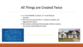All Things are Created Twice
 1st is the MENTAL Creation, 2nd is the Physical
Creation.
 One must be sure that the 1st creation is perfect and
aligned to the Goals
 We need to understand the principle of both creations
and accept responsibility for both
 